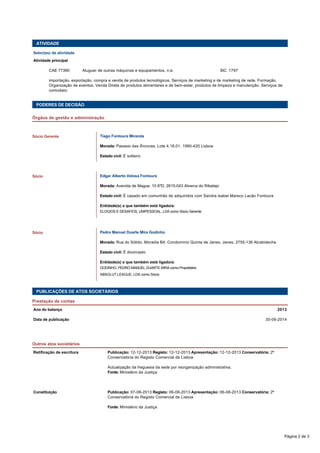 ATIVIDADE
Setor(es) de atividade
Atividade principal
  CAE 77390 Aluguer de outras máquinas e equipamentos, n.e. SIC  1797
  importação, exportação, compra e venda de produtos tecnológicos. Serviços de marketing e de marketing de rede. Formação.
Organização de eventos. Venda Direta de produtos alimentares e de bem-estar, produtos de limpeza e manutenção. Serviços de
comodato.
 
 
PODERES DE DECISÃO
Órgãos de gestão e administração
   
Tiago Fontoura Miranda
Morada: Passeio das Âncoras, Lote 4.18.01, 1990-420 Lisboa
Estado civil: É solteiro
   
Edgar Alberto Velosa Fontoura
Morada: Avenida de Mague, 10 6ºD, 2615-043 Alverca do Ribatejo
Estado civil: É casado em comunhão de adquiridos com Sandra Isabel Mareco Lacão Fontoura
Entidade(s) a que também está ligado/a: 
ELOGIOS E DESAFIOS, UNIPESSOAL, LDA como Sócio Gerente
   
Pedro Manuel Duarte Mira Godinho
Morada: Rua do Sólido, Moradia B4, Condomínio Quinta de Janes, Janes, 2755-136 Alcabideche
Estado civil: É divorciado
Entidade(s) a que também está ligado/a: 
GODINHO, PEDRO MANUEL DUARTE MIRA como Proprietário
ABSOLUT LEAGUE, LDA como Sócio
Sócio Gerente
Sócio
Sócio
PUBLICAÇÕES DE ATOS SOCIETÁRIOS
Prestação de contas
Ano do balanço 2013
Data de publicação 30-06-2014
Outros atos societários
Retificação de escritura Publicação: 12-12-2013 Registo: 12-12-2013 Apresentação: 12-12-2013 Conservatória: 2ª
Conservatória do Registo Comercial de Lisboa
 
Actualização da freguesia da sede por reorganização administrativa.
Fonte: Ministério da Justiça
 
Constituição Publicação: 07-08-2013 Registo: 06-08-2013 Apresentação: 06-08-2013 Conservatória: 2ª
Conservatória do Registo Comercial de Lisboa
  Fonte: Ministério da Justiça
 
Página 2 de 3
 