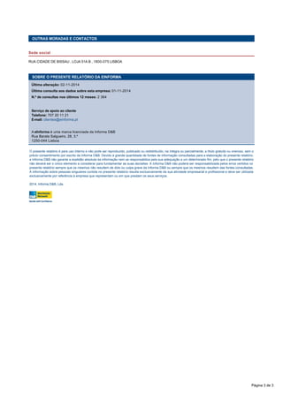  
OUTRAS MORADAS E CONTACTOS
Sede social
RUA CIDADE DE BISSAU , LOJA 51A B , 1800-075 LISBOA
 
O presente relatório é para uso interno e não pode ser reproduzido, publicado ou redistribuído, na íntegra ou parcialmente, a título gratuito ou oneroso, sem o
prévio consentimento por escrito da Informa D&B. Devido à grande quantidade de fontes de informação consultadas para a elaboração do presente relatório,
a Informa D&B não garante a exatidão absoluta da informação nem se responsabiliza pela sua adequação a um determinado fim, pelo que o presente relatório
não deverá ser o único elemento a considerar para fundamentar as suas decisões. A Informa D&B não poderá ser responsabilizada pelos erros vertidos no
presente relatório sempre que os mesmos não resultem de dolo ou culpa grave da Informa D&B ou sempre que os mesmos resultem das fontes consultadas.
A informação sobre pessoas singulares contida no presente relatório resulta exclusivamente da sua atividade empresarial e profissional e deve ser utilizada
exclusivamente por referência à empresa que representam ou em que prestam os seus serviços. 
2014, Informa D&B, Lda.
SOBRE O PRESENTE RELATÓRIO DA EINFORMA
Última alteração: 02-11-2014
Última consulta aos dados sobre esta empresa: 01-11-2014
N.º de consultas nos últimos 12 meses: 2 364
 
Serviço de apoio ao cliente
Telefone: 707 20 11 21 
E-mail: clientes@einforma.pt
 
A eInforma é uma marca licenciada da Informa D&B 
Rua Barata Salgueiro, 28, 3.º
1250-044 Lisboa
Página 3 de 3
 