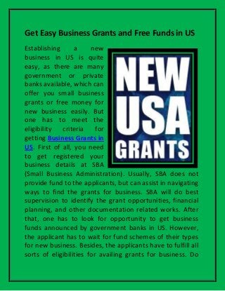 Get Easy Business Grants and Free Funds in US
Establishing a new
business in US is quite
easy, as there are many
government or private
banks available, which can
offer you small business
grants or free money for
new business easily. But
one has to meet the
eligibility criteria for
getting Business Grants in
US. First of all, you need
to get registered your
business details at SBA
(Small Business Administration). Usually, SBA does not
provide fund to the applicants, but can assist in navigating
ways to find the grants for business. SBA will do best
supervision to identify the grant opportunities, financial
planning, and other documentation related works. After
that, one has to look for opportunity to get business
funds announced by government banks in US. However,
the applicant has to wait for fund schemes of their types
for new business. Besides, the applicants have to fulfill all
sorts of eligibilities for availing grants for business. Do
 