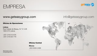 Ahora le toca a usted
www.geteasygroup.com
EMPRESA
Oficina de Operaciones
Lisboa
Rua Cidade de Bissau, N.º 51 A/B
1800-075 Lisboa
+351 218 510 676
+351 218 023 779
Oficina Central
Macau
+853 8294-2489
www.geteasygroup.com info@geteasygroup.com
 