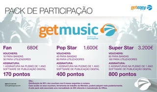 PACK DE PARTICIPAÇÃO
agora é a sua vez
www.geteasygroup.com
Super Star	 3.200€
VOUCHERS:
80 PARA BANDAS
160 PARA UTILIZADORES
ASSINATURA:
2 ASSINATURAS NA PLEIMO DE 1 ANO
SOFTWARE DE PUBLICAÇÃO DIGITAL
800 pontos
Pop Star	 1.600€
VOUCHERS:
40 PARA BANDAS
80 PARA UTILIZADORES
ASSINATURA:
1 ASSINATURA NA PLEIMO DE 1 ANO
SOFTWARE DE PUBLICAÇÃO DIGITAL
400 pontos
Fan	 680€
VOUCHERS:
18 PARA BANDAS
36 PARA UTILIZADORES
ASSINATURA:
1 ASSINATURA NA PLEIMO DE 1 ANO
SOFTWARE DE PUBLICAÇÃO DIGITAL
170 pontos
Obs.:
Distribuição de 50% dos vouchers nos 6 meses seguintes à compra.
Caso acabe os seus vouchers, ferramenta de trabalho do Membro, poderá adquirir mais posteriormente.
A este pack está associada uma mensalidade de 20€ referente à manutenção do Office.
 
