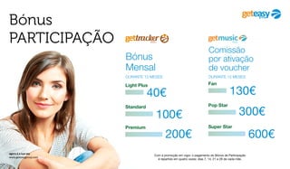 Bónus
PARTICIPAÇÃO
Com a promoção em vigor, o pagamento do Bónus de Participação
é repartido em quatro vezes: dias 7, 14, 21 e 28 de cada mês.
agora é a sua vez
www.geteasygroup.com
Bónus
Mensal
DURANTE 12 MESES
100€
Standard
Light Plus
40€
200€
Premium
Fan
Comissão
por ativação
de voucher
DURANTE 12 MESES
300€
Pop Star
130€
600€
Super Star
 