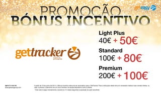agora é a sua vez
www.geteasygroup.com
A partir de 19 de junho de 2014, o Bónus Incentivo deixa de ser automático para o GetTracker. Para a atribuição deste bónus é necessário realizar duas vendas diretas, ou
seja, é preciso o patrocínio de um novo membro na equipe esquerda e outro à direita.
* Este valor é pago mensalmente, durante os 12 meses seguintes à aquisição do pack escolhido.
PROMOÇÃO
BÓNUS INCENTIVO
100€ + 80€
*
Standard
200€ + 100€
*
Premium
40€ + 50€
*
Light Plus
 