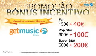 Automático para novos Membros
agora é a sua vez
www.geteasygroup.com * Este valor é pago mensalmente, durante os 12 meses seguintes à aquisição do pack escolhido.
PROMOÇÃO
BÓNUS INCENTIVO
300€ + 100€
*
Pop Star
600€ + 200€
*
Super Star
130€ + 40€
*
FanAutomático para novos Membros
 