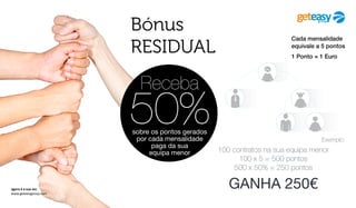 agora é a sua vez
www.geteasygroup.com
Receba
50%sobre os pontos gerados
por cada mensalidade
paga da sua
equipa menor
Exemplo:
100 contratos na sua equipa menor
100 x 5 = 500 pontos
500 x 50% = 250 pontos
GANHA 250€
Cada mensalidade
equivale a 5 pontos
1 Ponto = 1 Euro
Bónus
RESIDUAL
 
