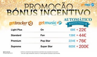 agora é a sua vez
www.geteasygroup.com
PROMOÇÃO
BÓNUS INCENTIVO
Conforme a campanha em vigor, este bónus é automático para a aquisição de novos pack’s.
* Este valor é pago mensalmente, durante os 12 meses seguintes à aquisição do pack escolhido.
Super StarSupreme 600€ + 200€
*
Pop StarPremium 224€ + 76€
*
FanStandard 136€ + 44€
*
OnLight Plus 68€ + 22€
*
 