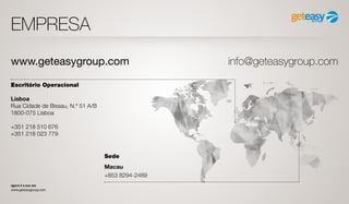 agora é a sua vez
www.geteasygroup.com
EMPRESA
Escritório Operacional
Lisboa
Rua Cidade de Bissau, N.º 51 A/B
1800-075 Lisboa
+351 218 510 676
+351 218 023 779
Sede
Macau
+853 8294-2489
www.geteasygroup.com info@geteasygroup.com
 