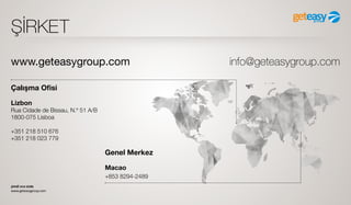 şimdi sıra sizde
www.geteasygroup.com
ŞİRKET
Çalışma Ofisi
Lizbon
Rua Cidade de Bissau, N.º 51 A/B
1800-075 Lisboa
+351 218 510 676
+351 218 023 779
Genel Merkez
Маcао
+853 8294-2489
www.geteasygroup.com info@geteasygroup.com
 