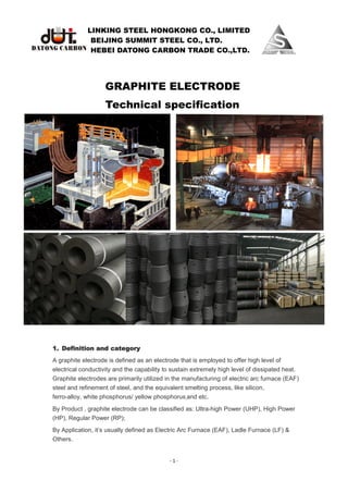 LINKING STEEL HONGKONG CO., LIMITED
BEIJING SUMMIT STEEL CO., LTD.
HEBEI DATONG CARBON TRADE CO.,LTD.
- 1 -
GRAPHITE ELECTRODE
Technical specification
1. Definition and category
A graphite electrode is defined as an electrode that is employed to offer high level of
electrical conductivity and the capability to sustain extremely high level of dissipated heat.
Graphite electrodes are primarily utilized in the manufacturing of electric arc furnace (EAF)
steel and refinement of steel, and the equivalent smelting process, like silicon,
ferro-alloy, white phosphorus/ yellow phosphorus and etc.
By Product , graphite electrode can be classified as: Ultra-high Power (UHP), High Power
(HP), Regular Power (RP);
By Application, it’s usually defined as Electric Arc Furnace (EAF), Ladle Furnace (LF) &
Others.
 