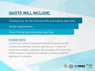 QUOTE WILL INCLUDE:

• Tooling Cost for the Extrusion Die and tooling lead-time 
• Finish requirements 
• Piece Pricing and production lead time
PLEASE NOTE:
As part of our standard operating Policies & Procedures we will
provide a first article for customer approval. Our 1st article will
include all necessary certification/ Documentation, FAI report (First
Article Inspection) report for the customer’s incoming inspection
department to reference.
 