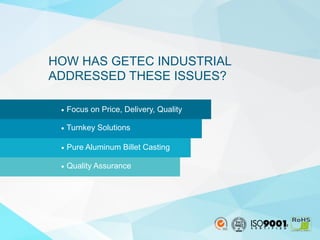 3
•  Focus on Price, Delivery, Quality
•  Turnkey Solutions
•  Pure Aluminum Billet Casting
•  Quality Assurance
HOW HAS GETEC INDUSTRIAL
ADDRESSED THESE ISSUES?
 