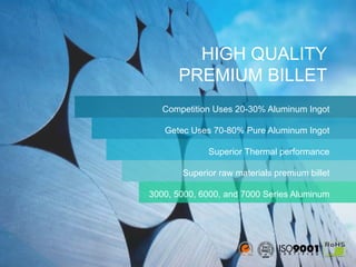 4
HIGH QUALITY
PREMIUM BILLET
Competition Uses 20-30% Aluminum Ingot
Getec Uses 70-80% Pure Aluminum Ingot
Superior Thermal performance
Superior raw materials premium billet
3000, 5000, 6000, and 7000 Series Aluminum
 