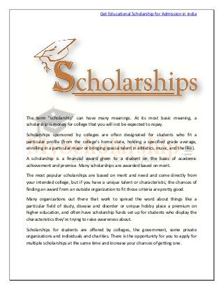 Get Educational Scholarship for Admission in India

The term "scholarship" can have many meanings. At its most basic meaning, a
scholarship is money for college that you will not be expected to repay.
Scholarships sponsored by colleges are often designated for students who fit a
particular profile (from the college's home state, holding a specified grade average,
enrolling in a particular major or bringing special talent in athletics, music, and the like).
A scholarship is a financial award given to a student on the basis of academic
achievement and promise. Many scholarships are awarded based on merit.
The most popular scholarships are based on merit and need and come directly from
your intended college, but if you have a unique talent or characteristic, the chances of
finding an award from an outside organization to fit those criteria are pretty good.
Many organizations out there that work to spread the word about things like a
particular field of study, disease and disorder or unique hobby place a premium on
higher education, and often have scholarship funds set up for students who display the
characteristics they’re trying to raise awareness about.
Scholarships for students are offered by colleges, the government, some private
organizations and individuals and charities. There is the opportunity for you to apply for
multiple scholarships at the same time and increase your chances of getting one.

 