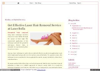 0 More Next Blog» Create Blog Sign In 
Laserbella,Hair Removal 
Monday, 22 September 2014 
Get Effective Laser Hair Removal Service 
at Laser Bella 
Unwanted hair removal 
using laser technique involves 
removal of hair follicle through 
the contact of laser light. T he 
commercial application of the 
technique surfaced the ground in 
mid-1990s. Before then, it 
remained in experimental phase 
for up to 20 years. 
Anyway, laser technique is said to have rendered effective results in its application to get 
rid of unpleasant hair growth over the surface areas of the body. T o a greater extent, this 
technique is now considered to be an applauded cosmetic surgery intended to clean-shave 
redundant hairs. 
No major medical side-effects have so far been reported, which is why, laser hair removal 
technique is taken as a reliable approach to remove coarse hairs. As a result, the 
technique beautifies your body in a lot better way as compared to conventional at-home 
Blog Archive 
▼ 2014 (8) 
▼ September (1) 
Get Effective Laser Hair Removal 
Service at Laser ... 
► August (1) 
► July (1) 
► June (1) 
► May (1) 
► April (1) 
► February (1) 
► January (1) 
► 2013 (20) 
► 2012 (30) 
Labels 
color tattoo 
removal 
controlling high 
blood pressure 
open in browser PRO version Are you a developer? Try out the HTML to PDF API pdfcrowd.com 
 