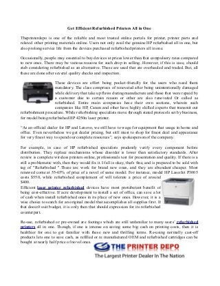 Get Efficient Refurbished Printers All in One
Theprinterdepo is one of the reliable and most trusted online portals for printer, printer parts and
related other printing materials online. Users not only avail the genuine HP refurbished all in one, but
also prolong service life from the devices purchased refurbished printers all in one.
Occasionally, people may essential to buy devices at prices lower than that compulsory rates compared
to new ones. There may be various reasons for such drop in selling. However, if this is case, should
stab considering refurbished as an alternative. These are used that are overhauled and traded. But, all
these are done after several quality checks and inspection.
These devices are effort being pocket-friendly for the users who need them
mandatory. The class comprises of renovated after being unintentionally damaged
while delivery that take up flaws during manufacture and those that were repaid by
a customer due to certain reason or other are also renovated Or called as
refurbished. Entire main companies have their own sections, wherein such
companies like HP, Canon and other have highly skilled experts that transmit out
refurbishment procedure. While refurbishing specialists move through stated protocols set by business,
for model being refurbished HP 4250n laser printer.
“As an official dealer for HP and Lenovo, we still have to wage for equipment that usage in home and
office. Even nevertheless we get dealer pricing, but still must to shop for finest deal and appearance
for very finest way to spend our complete resources”, says spokesperson of the company.
For example, in case of HP refurbished specialists prudently verify every component before
distribution. They replace mechanisms whose disorder is lower than satisfactory standards. After
review is complete wireless printers online, professionals test for presentation and quality. If there is a
still a problematic with, then they would fix it. If all is okay, that's fine, and is prepared to be sold with
tag of "Refurbished ".These are work for brand new ones, and they are abundant cheaper. Most
renewed come at 55-65% of price of a novel of same model. For instance, model HP LaserJet P3005
costs $550, while refurbished complement of will tolerate a price of around
$400.
Efficient laser printer refurbished devices have most protuberant benefit of
being cost-effective. If acre development to install a set of office, can save a lot
of cash when install refurbished ones in its place of new ones. However, it is a
wise choice to search for an original model that accomplishes all supplies first. If
that doesn't suit budget, it is only then that should expression for its refurbished
counterpart.
Re-use, refurbished or pre-owned are footings which are still unfamiliar to many users’ refurbished
printers all in one. Though, if one is intense on saving some big cash on printing costs, then it is
healthier for one to get familiar with these new and thrilling terms. Re-using normally cast-off
products lets one to save cash, as refilled or re manufactured OEM and refurbished cartridges can be
bought at nearly half price of novel ones.
 