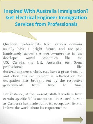 Inspired With Australia Immigration?
Get Electrical Engineer Immigration
Services from Professionals

Qualified professionals from various domains
usually have a bright future, and are paid
handsomely across the world—more so in the
developed
world
economies,
like
the
US, Canada, the UK, Australia, etc. Some
professionals
like
doctors, engineers, chefs, etc., have a great demand
and often this requirement is reflected on the
occupation lists brought out by the respective
governments
from
time
to
time.
For instance, at the present, skilled workers from
certain specific fields are wanted in Australia even
as Canberra has made public its occupation lists to
inform the world about its requirements.

 