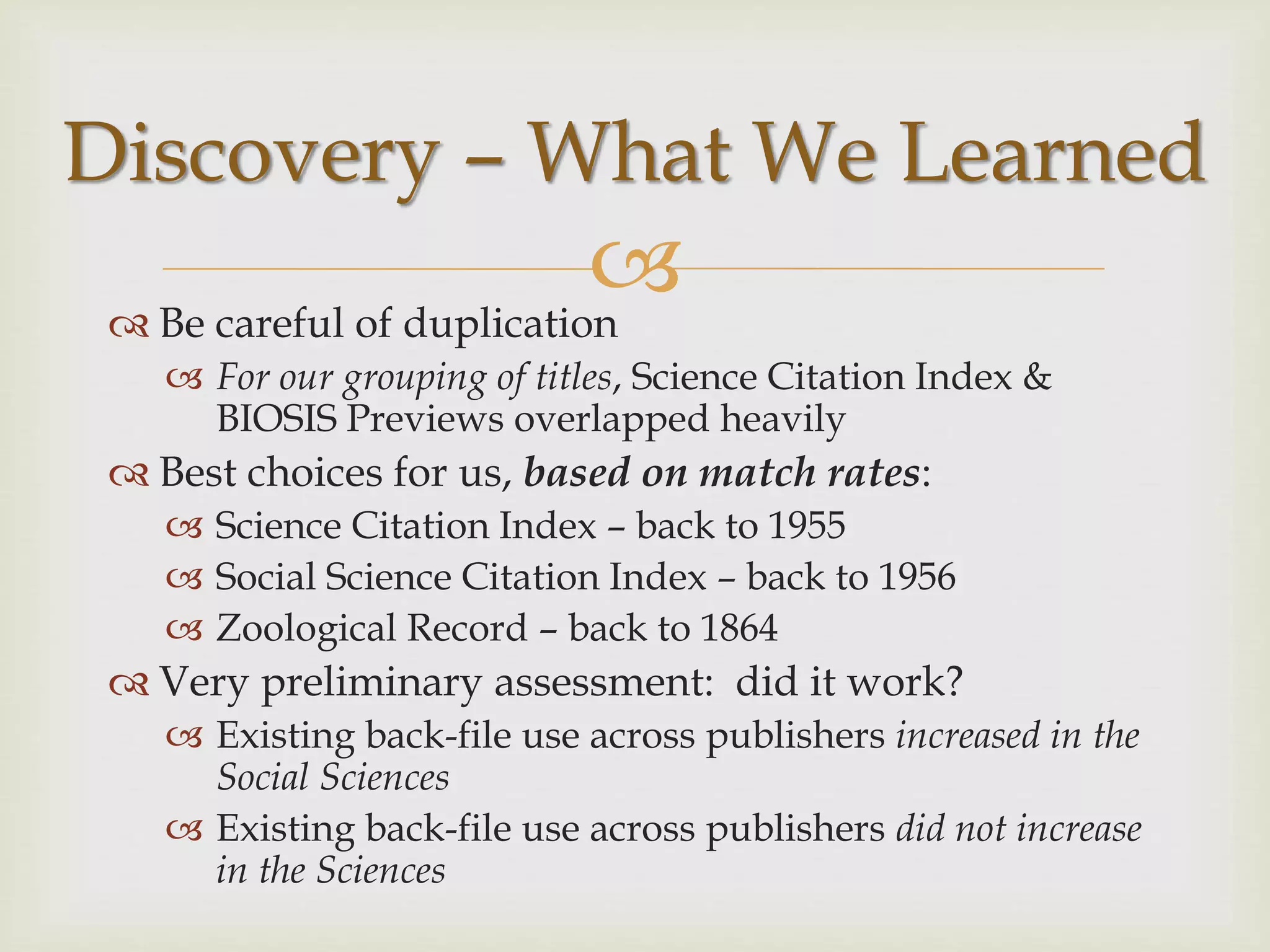  Be careful of duplication
 For our grouping of titles, Science Citation Index &
BIOSIS Previews overlapped heavily
 Best choices for us, based on match rates:
 Science Citation Index – back to 1955
 Social Science Citation Index – back to 1956
 Zoological Record – back to 1864
 Very preliminary assessment: did it work?
 Existing back-file use across publishers increased in the
Social Sciences
 Existing back-file use across publishers did not increase
in the Sciences
Discovery – What We Learned
 