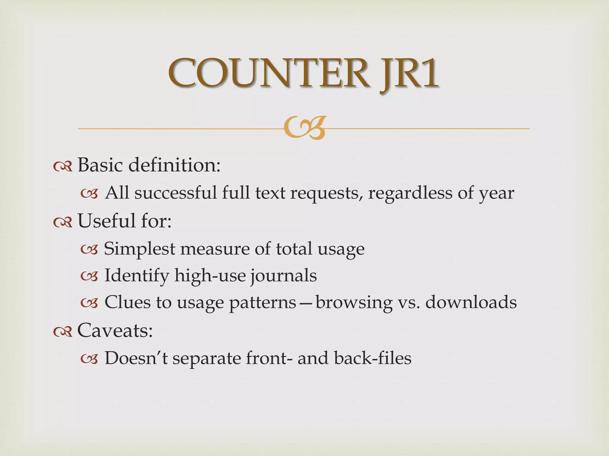 
 Basic definition:
 All successful full text requests, regardless of year
 Useful for:
 Simplest measure of total usage
 Identify high-use journals
 Clues to usage patterns—browsing vs. downloads
 Caveats:
 Doesn’t separate front- and back-files
COUNTER JR1
 