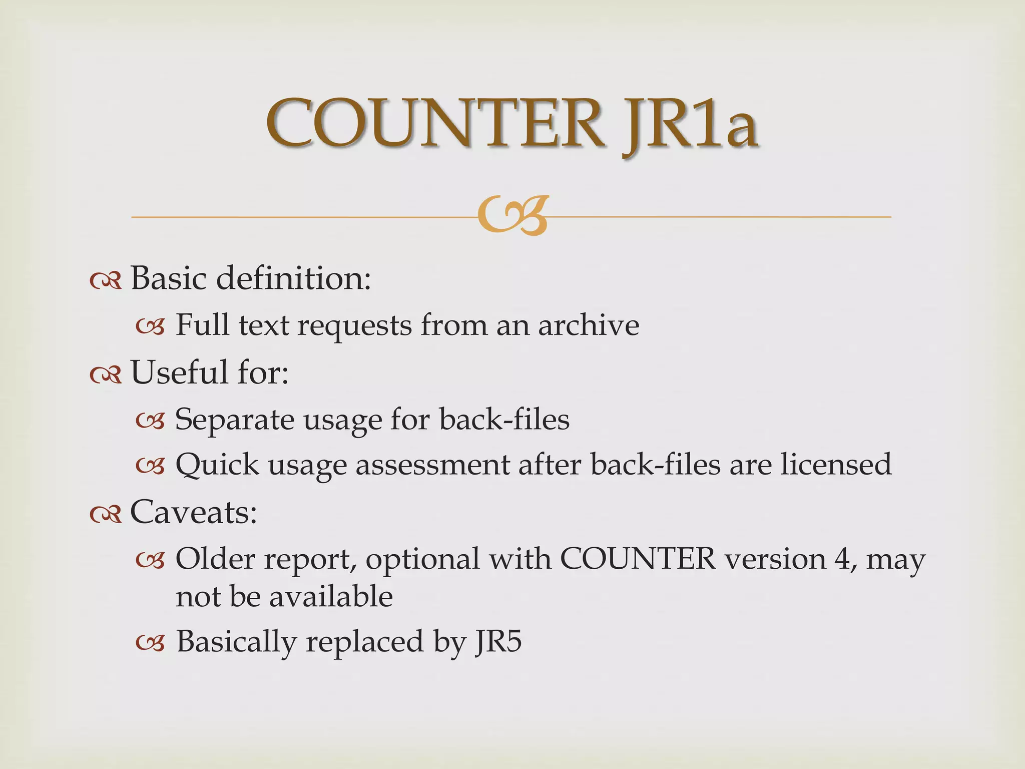
 Basic definition:
 Full text requests from an archive
 Useful for:
 Separate usage for back-files
 Quick usage assessment after back-files are licensed
 Caveats:
 Older report, optional with COUNTER version 4, may
not be available
 Basically replaced by JR5
COUNTER JR1a
 