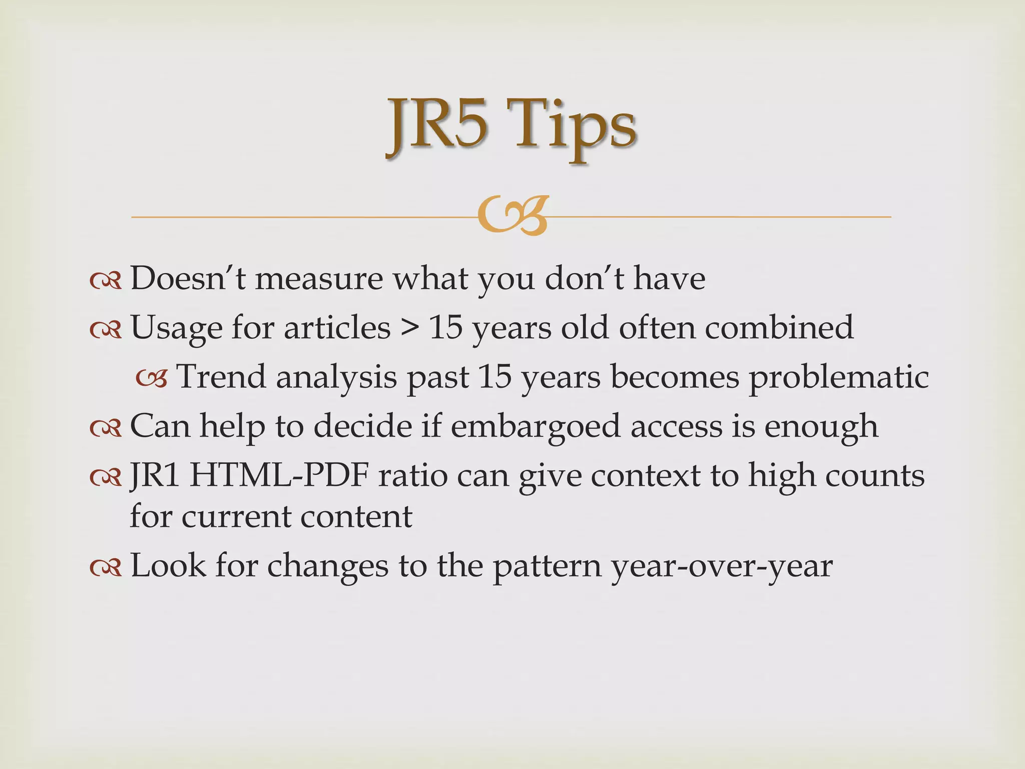 
 Doesn’t measure what you don’t have
 Usage for articles > 15 years old often combined
 Trend analysis past 15 years becomes problematic
 Can help to decide if embargoed access is enough
 JR1 HTML-PDF ratio can give context to high counts
for current content
 Look for changes to the pattern year-over-year
JR5 Tips
 