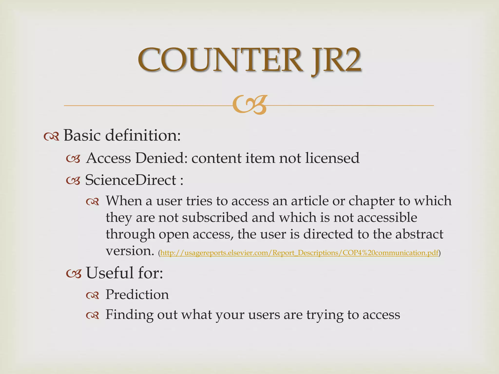 
 Basic definition:
 Access Denied: content item not licensed
 ScienceDirect :
 When a user tries to access an article or chapter to which
they are not subscribed and which is not accessible
through open access, the user is directed to the abstract
version. (http://usagereports.elsevier.com/Report_Descriptions/COP4%20communication.pdf)
 Useful for:
 Prediction
 Finding out what your users are trying to access
COUNTER JR2
 