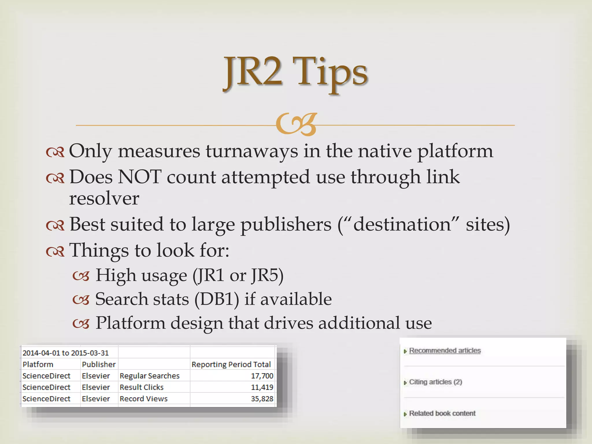  Only measures turnaways in the native platform
 Does NOT count attempted use through link
resolver
 Best suited to large publishers (“destination” sites)
 Things to look for:
 High usage (JR1 or JR5)
 Search stats (DB1) if available
 Platform design that drives additional use
JR2 Tips
 