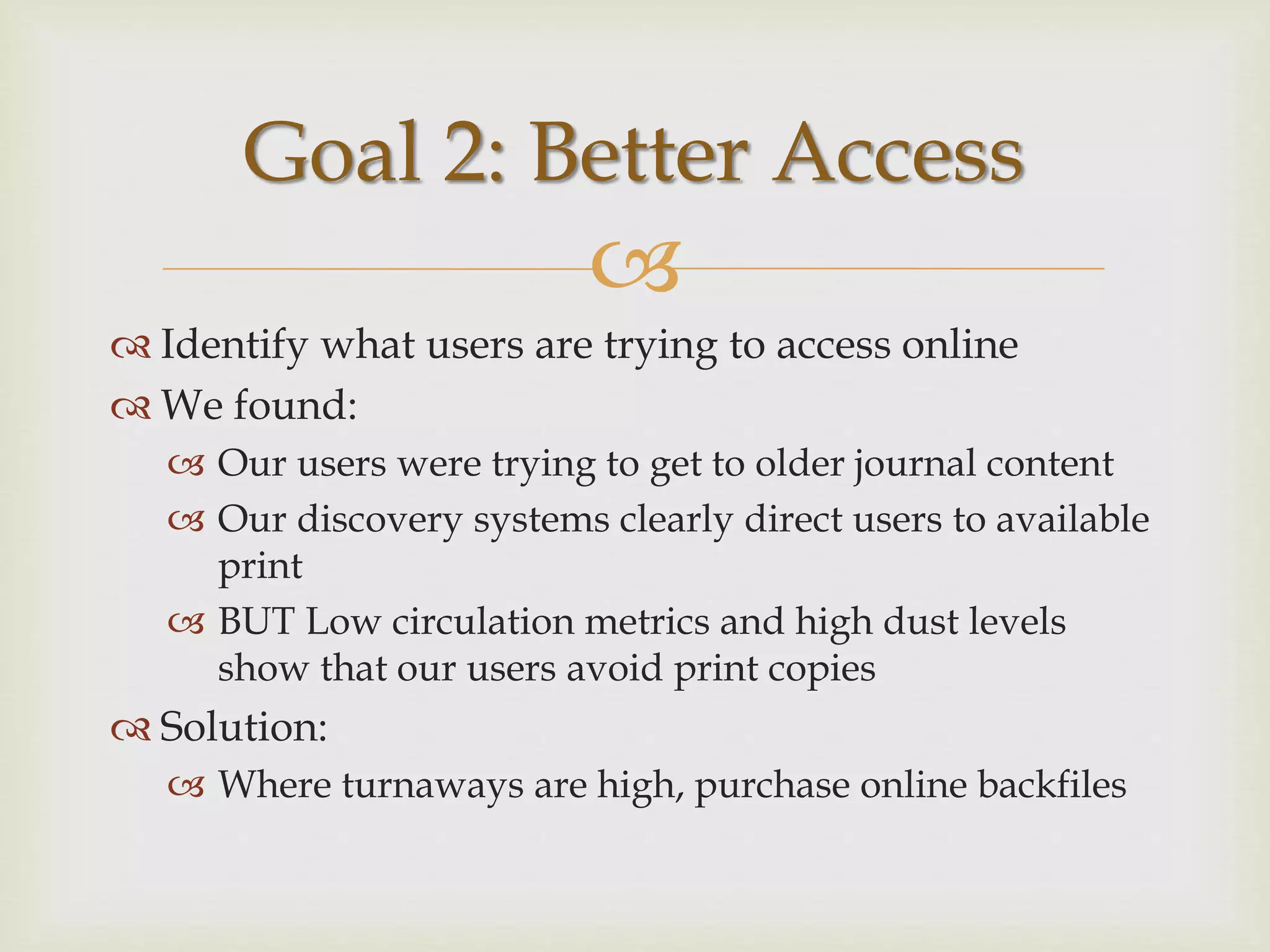 
 Identify what users are trying to access online
 We found:
 Our users were trying to get to older journal content
 Our discovery systems clearly direct users to available
print
 BUT Low circulation metrics and high dust levels
show that our users avoid print copies
 Solution:
 Where turnaways are high, purchase online backfiles
Goal 2: Better Access
 