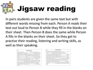 Jigsaw reading
In pairs students are given the same text but with
different words missing from each. Person A reads their
text out loud to Person B while they fill in the blanks on
their sheet. Then Person B does the same while Person
A fills in the blanks on their sheet. So they get to
practise their reading, listening and writing skills, as
well as their speaking.
 