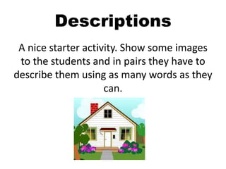 Descriptions
A nice starter activity. Show some images
to the students and in pairs they have to
describe them using as many words as they
can.
 