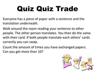 Quiz Quiz Trade
Everyone has a piece of paper with a sentence and the
translation underneath.
Walk around the room reading your sentence to other
people. The other person translates. You then do the same
with their card. If both people translate each others’ cards
correctly you can swap.
Count the amount of times you have exchanged papers.
Can you get more than 10?
 