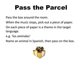 Pass the box around the room.
When the music stops, pick out a piece of paper.
On each piece of paper is a theme in the target
language.
e.g. ‘los animales’
Name an animal in Spanish, then pass on the box.
Pass the Parcel
 