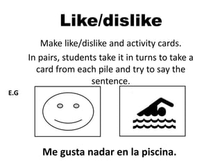 Make like/dislike and activity cards.
In pairs, students take it in turns to take a
card from each pile and try to say the
sentence.
Me gusta nadar en la piscina.
E.G
Like/dislike
 