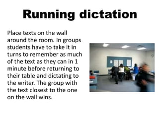 Running dictation
Place texts on the wall
around the room. In groups
students have to take it in
turns to remember as much
of the text as they can in 1
minute before returning to
their table and dictating to
the writer. The group with
the text closest to the one
on the wall wins.
 