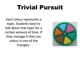 Trivial Pursuit
Each colour represents a
topic. Students have to
talk about that topic for a
certain amount of time. If
they manage it they can
colour in one of the
triangles.
 