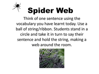 Spider Web
Think of one sentence using the
vocabulary you have learnt today. Use a
ball of string/ribbon. Students stand in a
circle and take it in turn to say their
sentence and hold the string, making a
web around the room.
 