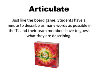 Articulate
Just like the board game. Students have a
minute to describe as many words as possible in
the TL and their team members have to guess
what they are describing.
 
