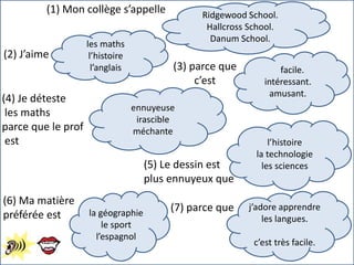 (1) Mon collège s’appelle Ridgewood School.
Hallcross School.
Danum School.
(2) J’aime
les maths
l’histoire
l’anglais (3) parce que
c’est
facile.
intéressant.
amusant.
ennuyeuse
irascible
méchante
(4) Je déteste
les maths
parce que le prof
est
(6) Ma matière
préférée est
(5) Le dessin est
plus ennuyeux que
l’histoire
la technologie
les sciences
la géographie
le sport
l’espagnol
j’adore apprendre
les langues.
c’est très facile.
(7) parce que
 
