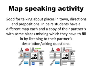 Map speaking activity
Good for talking about places in town, directions
and prepositions. In pairs students have a
different map each and a copy of their partner’s
with some places missing which they have to fill
in by listening to their partner’s
description/asking questions.
 