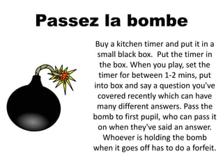 Passez la bombe
Buy a kitchen timer and put it in a
small black box. Put the timer in
the box. When you play, set the
timer for between 1-2 mins, put
into box and say a question you've
covered recently which can have
many different answers. Pass the
bomb to first pupil, who can pass it
on when they've said an answer.
Whoever is holding the bomb
when it goes off has to do a forfeit.
 