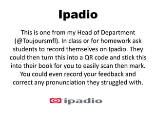 Ipadio
This is one from my Head of Department
(@Toujoursmfl). In class or for homework ask
students to record themselves on Ipadio. They
could then turn this into a QR code and stick this
into their book for you to easily scan then mark.
You could even record your feedback and
correct any pronunciation they struggled with.
 
