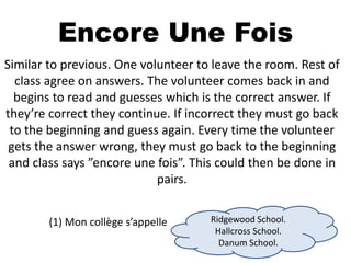 Encore Une Fois
Similar to previous. One volunteer to leave the room. Rest of
class agree on answers. The volunteer comes back in and
begins to read and guesses which is the correct answer. If
they’re correct they continue. If incorrect they must go back
to the beginning and guess again. Every time the volunteer
gets the answer wrong, they must go back to the beginning
and class says ”encore une fois”. This could then be done in
pairs.
(1) Mon collège s’appelle Ridgewood School.
Hallcross School.
Danum School.
 