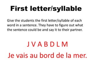 First letter/syllable
Give the students the first letter/syllable of each
word in a sentence. They have to figure out what
the sentence could be and say it to their partner.
J V A B D L M
Je vais au bord de la mer.
 