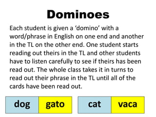 Dominoes
Each student is given a ‘domino’ with a
word/phrase in English on one end and another
in the TL on the other end. One student starts
reading out theirs in the TL and other students
have to listen carefully to see if theirs has been
read out. The whole class takes it in turns to
read out their phrase in the TL until all of the
cards have been read out.
dog gato cat vaca
 