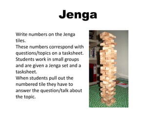 Jenga
Write numbers on the Jenga
tiles.
These numbers correspond with
questions/topics on a tasksheet.
Students work in small groups
and are given a Jenga set and a
tasksheet.
When students pull out the
numbered tile they have to
answer the question/talk about
the topic.
 