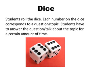 Dice
Students roll the dice. Each number on the dice
corresponds to a question/topic. Students have
to answer the question/talk about the topic for
a certain amount of time.
 