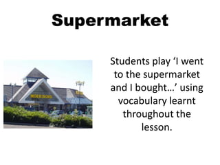 Supermarket
Students play ‘I went
to the supermarket
and I bought…’ using
vocabulary learnt
throughout the
lesson.
 