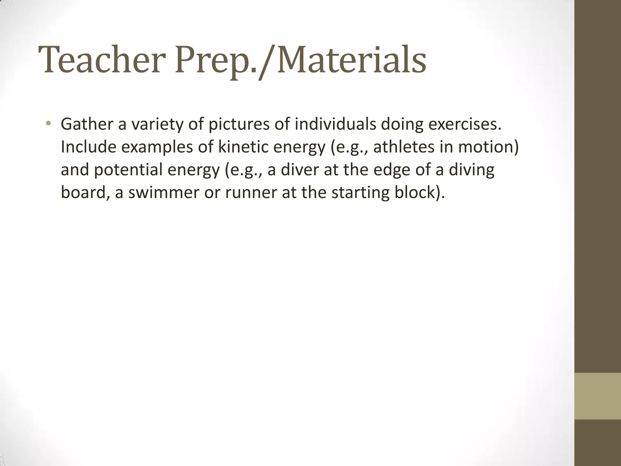 Teacher Prep./Materials
• Gather a variety of pictures of individuals doing exercises.
Include examples of kinetic energy (e.g., athletes in motion)
and potential energy (e.g., a diver at the edge of a diving
board, a swimmer or runner at the starting block).
 