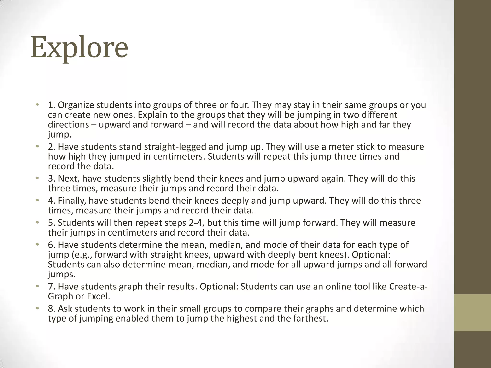 Explore
• 1. Organize students into groups of three or four. They may stay in their same groups or you
can create new ones. Explain to the groups that they will be jumping in two different
directions – upward and forward – and will record the data about how high and far they
jump.
• 2. Have students stand straight-legged and jump up. They will use a meter stick to measure
how high they jumped in centimeters. Students will repeat this jump three times and
record the data.
• 3. Next, have students slightly bend their knees and jump upward again. They will do this
three times, measure their jumps and record their data.
• 4. Finally, have students bend their knees deeply and jump upward. They will do this three
times, measure their jumps and record their data.
• 5. Students will then repeat steps 2-4, but this time will jump forward. They will measure
their jumps in centimeters and record their data.
• 6. Have students determine the mean, median, and mode of their data for each type of
jump (e.g., forward with straight knees, upward with deeply bent knees). Optional:
Students can also determine mean, median, and mode for all upward jumps and all forward
jumps.
• 7. Have students graph their results. Optional: Students can use an online tool like Create-a-
Graph or Excel.
• 8. Ask students to work in their small groups to compare their graphs and determine which
type of jumping enabled them to jump the highest and the farthest.
 