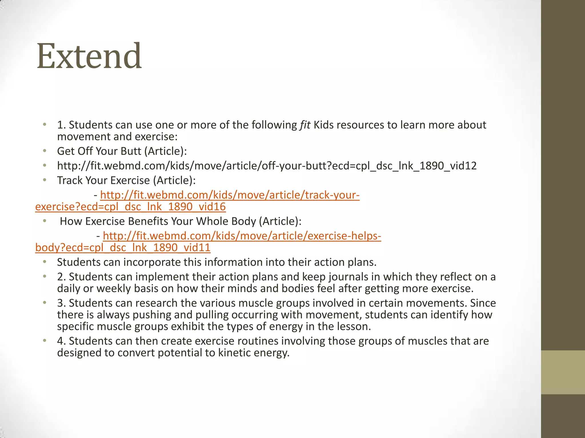 Extend
• 1. Students can use one or more of the following fit Kids resources to learn more about
movement and exercise:
• Get Off Your Butt (Article):
• http://fit.webmd.com/kids/move/article/off-your-butt?ecd=cpl_dsc_lnk_1890_vid12
• Track Your Exercise (Article):
- http://fit.webmd.com/kids/move/article/track-your-
exercise?ecd=cpl_dsc_lnk_1890_vid16
• How Exercise Benefits Your Whole Body (Article):
- http://fit.webmd.com/kids/move/article/exercise-helps-
body?ecd=cpl_dsc_lnk_1890_vid11
• Students can incorporate this information into their action plans.
• 2. Students can implement their action plans and keep journals in which they reflect on a
daily or weekly basis on how their minds and bodies feel after getting more exercise.
• 3. Students can research the various muscle groups involved in certain movements. Since
there is always pushing and pulling occurring with movement, students can identify how
specific muscle groups exhibit the types of energy in the lesson.
• 4. Students can then create exercise routines involving those groups of muscles that are
designed to convert potential to kinetic energy.
 