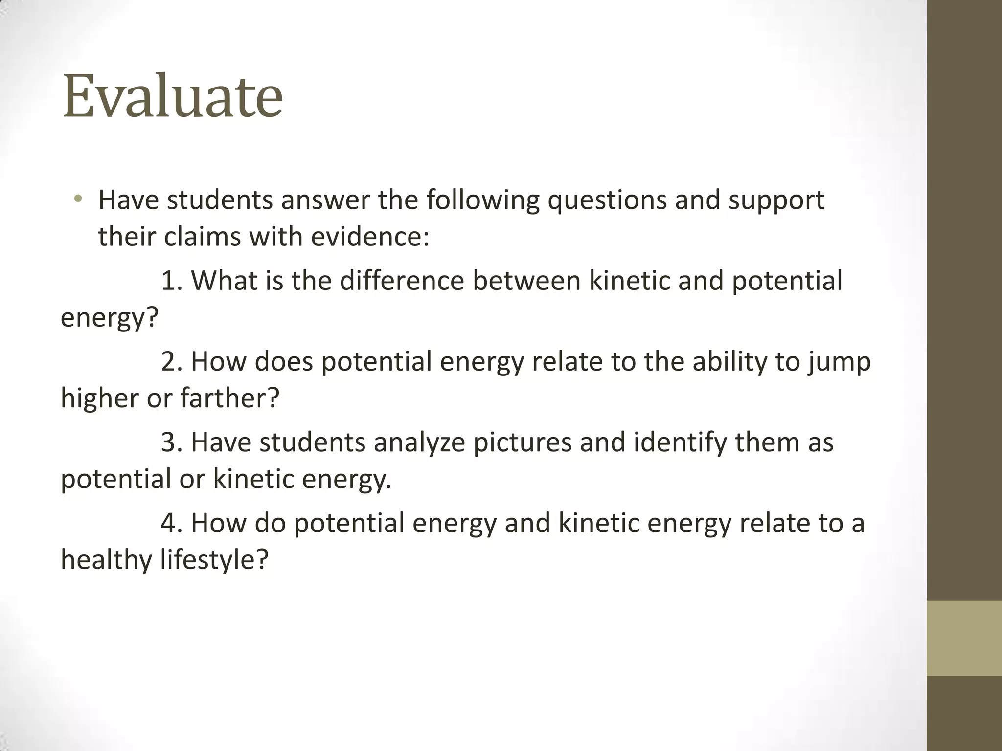 Evaluate
• Have students answer the following questions and support
their claims with evidence:
1. What is the difference between kinetic and potential
energy?
2. How does potential energy relate to the ability to jump
higher or farther?
3. Have students analyze pictures and identify them as
potential or kinetic energy.
4. How do potential energy and kinetic energy relate to a
healthy lifestyle?
 